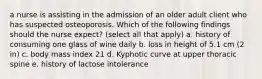 a nurse is assisting in the admission of an older adult client who has suspected osteoporosis. Which of the following findings should the nurse expect? (select all that apply) a. history of consuming one glass of wine daily b. loss in height of 5.1 cm (2 in) c. body mass index 21 d. Kyphotic curve at upper thoracic spine e. history of lactose intolerance