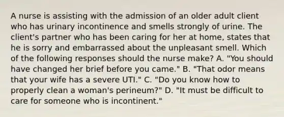 A nurse is assisting with the admission of an older adult client who has urinary incontinence and smells strongly of urine. The client's partner who has been caring for her at home, states that he is sorry and embarrassed about the unpleasant smell. Which of the following responses should the nurse make? A. "You should have changed her brief before you came." B. "That odor means that your wife has a severe UTI." C. "Do you know how to properly clean a woman's perineum?" D. "It must be difficult to care for someone who is incontinent."