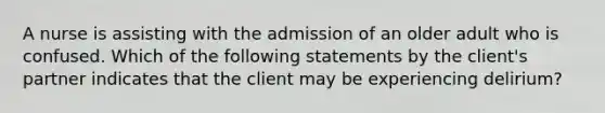 A nurse is assisting with the admission of an older adult who is confused. Which of the following statements by the client's partner indicates that the client may be experiencing delirium?