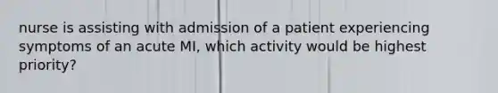 nurse is assisting with admission of a patient experiencing symptoms of an acute MI, which activity would be highest priority?