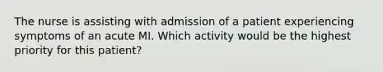 The nurse is assisting with admission of a patient experiencing symptoms of an acute MI. Which activity would be the highest priority for this patient?