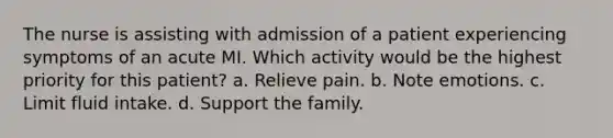 The nurse is assisting with admission of a patient experiencing symptoms of an acute MI. Which activity would be the highest priority for this patient? a. Relieve pain. b. Note emotions. c. Limit fluid intake. d. Support the family.