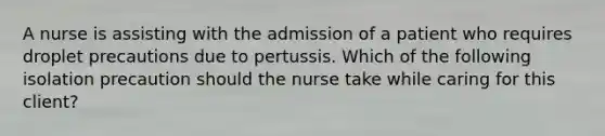 A nurse is assisting with the admission of a patient who requires droplet precautions due to pertussis. Which of the following isolation precaution should the nurse take while caring for this client?