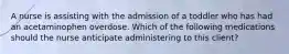 A nurse is assisting with the admission of a toddler who has had an acetaminophen overdose. Which of the following medications should the nurse anticipate administering to this client?