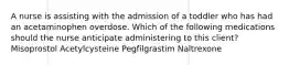 A nurse is assisting with the admission of a toddler who has had an acetaminophen overdose. Which of the following medications should the nurse anticipate administering to this client? Misoprostol Acetylcysteine Pegfilgrastim Naltrexone