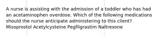 A nurse is assisting with the admission of a toddler who has had an acetaminophen overdose. Which of the following medications should the nurse anticipate administering to this client? Misoprostol Acetylcysteine Pegfilgrastim Naltrexone