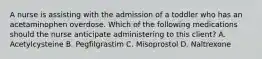 A nurse is assisting with the admission of a toddler who has an acetaminophen overdose. Which of the following medications should the nurse anticipate administering to this client? A. Acetylcysteine B. Pegfilgrastim C. Misoprostol D. Naltrexone