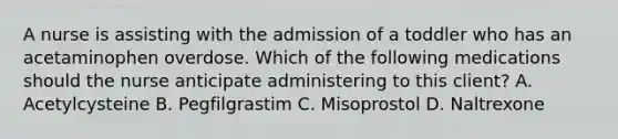 A nurse is assisting with the admission of a toddler who has an acetaminophen overdose. Which of the following medications should the nurse anticipate administering to this client? A. Acetylcysteine B. Pegfilgrastim C. Misoprostol D. Naltrexone