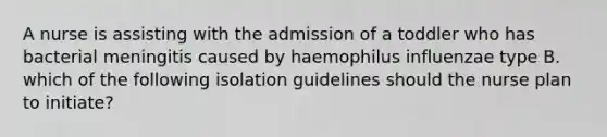 A nurse is assisting with the admission of a toddler who has bacterial meningitis caused by haemophilus influenzae type B. which of the following isolation guidelines should the nurse plan to initiate?