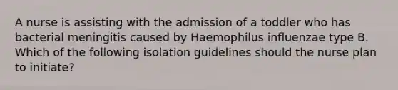 A nurse is assisting with the admission of a toddler who has bacterial meningitis caused by Haemophilus influenzae type B. Which of the following isolation guidelines should the nurse plan to initiate?