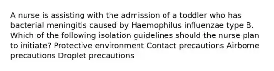 A nurse is assisting with the admission of a toddler who has bacterial meningitis caused by Haemophilus influenzae type B. Which of the following isolation guidelines should the nurse plan to initiate? Protective environment Contact precautions Airborne precautions Droplet precautions