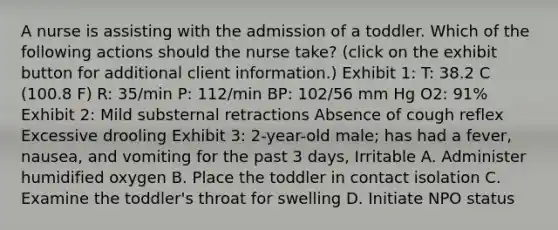 A nurse is assisting with the admission of a toddler. Which of the following actions should the nurse take? (click on the exhibit button for additional client information.) Exhibit 1: T: 38.2 C (100.8 F) R: 35/min P: 112/min BP: 102/56 mm Hg O2: 91% Exhibit 2: Mild substernal retractions Absence of cough reflex Excessive drooling Exhibit 3: 2-year-old male; has had a fever, nausea, and vomiting for the past 3 days, Irritable A. Administer humidified oxygen B. Place the toddler in contact isolation C. Examine the toddler's throat for swelling D. Initiate NPO status