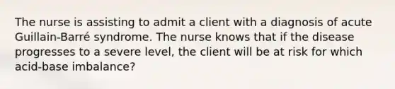 The nurse is assisting to admit a client with a diagnosis of acute Guillain-Barré syndrome. The nurse knows that if the disease progresses to a severe level, the client will be at risk for which acid-base imbalance?