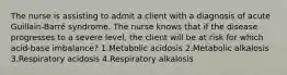 The nurse is assisting to admit a client with a diagnosis of acute Guillain-Barré syndrome. The nurse knows that if the disease progresses to a severe level, the client will be at risk for which acid-base imbalance? 1.Metabolic acidosis 2.Metabolic alkalosis 3.Respiratory acidosis 4.Respiratory alkalosis