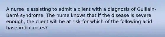 A nurse is assisting to admit a client with a diagnosis of Guillain-Barré syndrome. The nurse knows that if the disease is severe enough, the client will be at risk for which of the following acid-base imbalances?