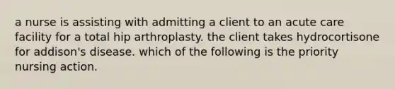 a nurse is assisting with admitting a client to an acute care facility for a total hip arthroplasty. the client takes hydrocortisone for addison's disease. which of the following is the priority nursing action.