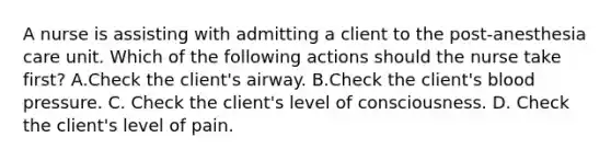 A nurse is assisting with admitting a client to the post-anesthesia care unit. Which of the following actions should the nurse take first? A.Check the client's airway. B.Check the client's blood pressure. C. Check the client's level of consciousness. D. Check the client's level of pain.