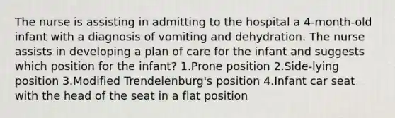 The nurse is assisting in admitting to the hospital a 4-month-old infant with a diagnosis of vomiting and dehydration. The nurse assists in developing a plan of care for the infant and suggests which position for the infant? 1.Prone position 2.Side-lying position 3.Modified Trendelenburg's position 4.Infant car seat with the head of the seat in a flat position