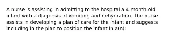 A nurse is assisting in admitting to the hospital a 4-month-old infant with a diagnosis of vomiting and dehydration. The nurse assists in developing a plan of care for the infant and suggests including in the plan to position the infant in a(n):