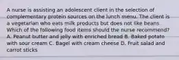 A nurse is assisting an adolescent client in the selection of complementary protein sources on the lunch menu. The client is a vegetarian who eats milk products but does not like beans. Which of the following food items should the nurse recommend? A. Peanut butter and jelly with enriched bread B. Baked potato with sour cream C. Bagel with cream cheese D. Fruit salad and carrot sticks