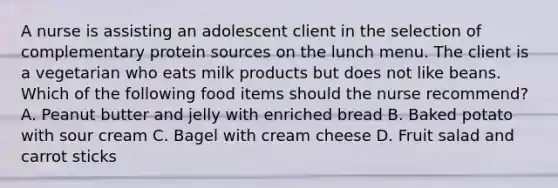 A nurse is assisting an adolescent client in the selection of complementary protein sources on the lunch menu. The client is a vegetarian who eats milk products but does not like beans. Which of the following food items should the nurse recommend? A. Peanut butter and jelly with enriched bread B. Baked potato with sour cream C. Bagel with cream cheese D. Fruit salad and carrot sticks