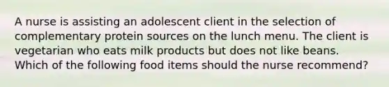 A nurse is assisting an adolescent client in the selection of complementary protein sources on the lunch menu. The client is vegetarian who eats milk products but does not like beans. Which of the following food items should the nurse recommend?