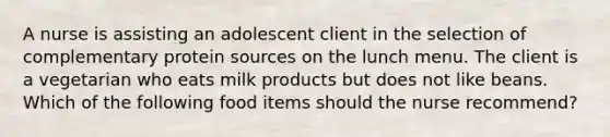 A nurse is assisting an adolescent client in the selection of complementary protein sources on the lunch menu. The client is a vegetarian who eats milk products but does not like beans. Which of the following food items should the nurse recommend?