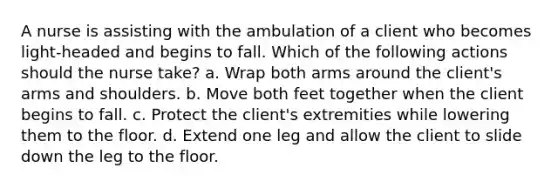 A nurse is assisting with the ambulation of a client who becomes light-headed and begins to fall. Which of the following actions should the nurse take? a. Wrap both arms around the client's arms and shoulders. b. Move both feet together when the client begins to fall. c. Protect the client's extremities while lowering them to the floor. d. Extend one leg and allow the client to slide down the leg to the floor.