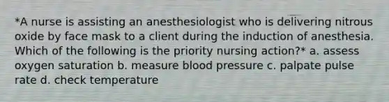 *A nurse is assisting an anesthesiologist who is delivering nitrous oxide by face mask to a client during the induction of anesthesia. Which of the following is the priority nursing action?* a. assess oxygen saturation b. measure blood pressure c. palpate pulse rate d. check temperature