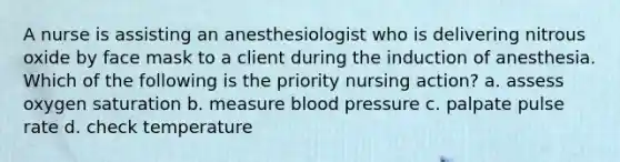 A nurse is assisting an anesthesiologist who is delivering nitrous oxide by face mask to a client during the induction of anesthesia. Which of the following is the priority nursing action? a. assess oxygen saturation b. measure blood pressure c. palpate pulse rate d. check temperature