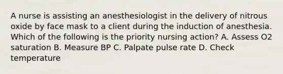 A nurse is assisting an anesthesiologist in the delivery of nitrous oxide by face mask to a client during the induction of anesthesia. Which of the following is the priority nursing action? A. Assess O2 saturation B. Measure BP C. Palpate pulse rate D. Check temperature