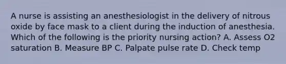 A nurse is assisting an anesthesiologist in the delivery of nitrous oxide by face mask to a client during the induction of anesthesia. Which of the following is the priority nursing action? A. Assess O2 saturation B. Measure BP C. Palpate pulse rate D. Check temp