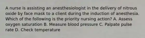 A nurse is assisting an anesthesiologist in the delivery of nitrous oxide by face mask to a client during the induction of anesthesia. Which of the following is the priority nursing action? A. Assess oxygen saturation B. Measure blood pressure C. Palpate pulse rate D. Check temperature