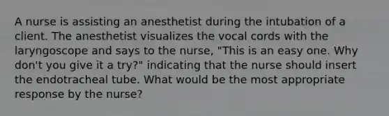 A nurse is assisting an anesthetist during the intubation of a client. The anesthetist visualizes the vocal cords with the laryngoscope and says to the nurse, "This is an easy one. Why don't you give it a try?" indicating that the nurse should insert the endotracheal tube. What would be the most appropriate response by the nurse?