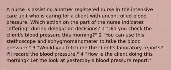 A nurse is assisting another registered nurse in the intensive care unit who is caring for a client with uncontrolled blood pressure. Which action on the part of the nurse indicates "offering" during delegation decisions? 1 "Did you check the client's blood pressure this morning?" 2 "You can use this stethoscope and sphygmomanometer to take the blood pressure." 3 "Would you fetch me the client's laboratory reports? I'll record the blood pressure." 4 "How is the client doing this morning? Let me look at yesterday's blood pressure report."