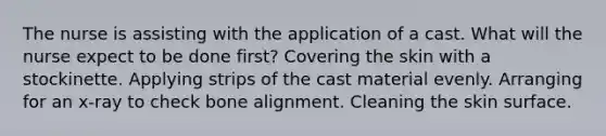 The nurse is assisting with the application of a cast. What will the nurse expect to be done first? Covering the skin with a stockinette. Applying strips of the cast material evenly. Arranging for an x-ray to check bone alignment. Cleaning the skin surface.