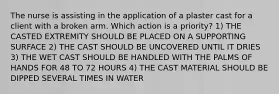 The nurse is assisting in the application of a plaster cast for a client with a broken arm. Which action is a priority? 1) THE CASTED EXTREMITY SHOULD BE PLACED ON A SUPPORTING SURFACE 2) THE CAST SHOULD BE UNCOVERED UNTIL IT DRIES 3) THE WET CAST SHOULD BE HANDLED WITH THE PALMS OF HANDS FOR 48 TO 72 HOURS 4) THE CAST MATERIAL SHOULD BE DIPPED SEVERAL TIMES IN WATER