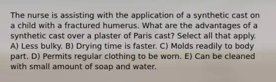 The nurse is assisting with the application of a synthetic cast on a child with a fractured humerus. What are the advantages of a synthetic cast over a plaster of Paris cast? Select all that apply. A) Less bulky. B) Drying time is faster. C) Molds readily to body part. D) Permits regular clothing to be worn. E) Can be cleaned with small amount of soap and water.