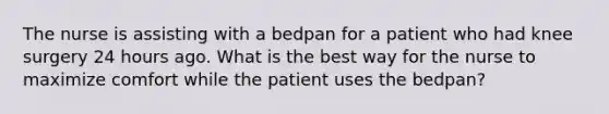 The nurse is assisting with a bedpan for a patient who had knee surgery 24 hours ago. What is the best way for the nurse to maximize comfort while the patient uses the bedpan?