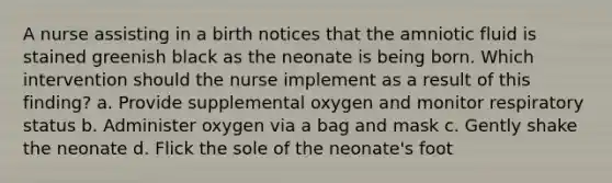 A nurse assisting in a birth notices that the amniotic fluid is stained greenish black as the neonate is being born. Which intervention should the nurse implement as a result of this finding? a. Provide supplemental oxygen and monitor respiratory status b. Administer oxygen via a bag and mask c. Gently shake the neonate d. Flick the sole of the neonate's foot