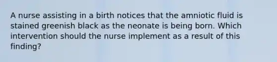 A nurse assisting in a birth notices that the amniotic fluid is stained greenish black as the neonate is being born. Which intervention should the nurse implement as a result of this finding?