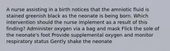 A nurse assisting in a birth notices that the amniotic fluid is stained greenish black as the neonate is being born. Which intervention should the nurse implement as a result of this finding? Administer oxygen via a bag and mask Flick the sole of the neonate's foot Provide supplemental oxygen and monitor respiratory status Gently shake the neonate