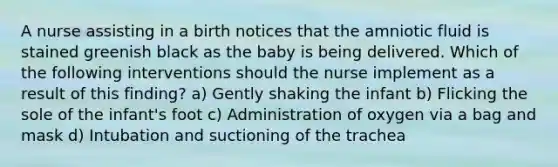 A nurse assisting in a birth notices that the amniotic fluid is stained greenish black as the baby is being delivered. Which of the following interventions should the nurse implement as a result of this finding? a) Gently shaking the infant b) Flicking the sole of the infant's foot c) Administration of oxygen via a bag and mask d) Intubation and suctioning of the trachea