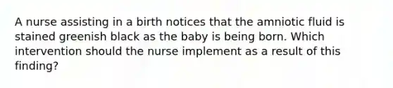 A nurse assisting in a birth notices that the amniotic fluid is stained greenish black as the baby is being born. Which intervention should the nurse implement as a result of this finding?