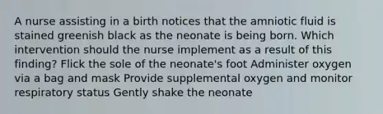 A nurse assisting in a birth notices that the amniotic fluid is stained greenish black as the neonate is being born. Which intervention should the nurse implement as a result of this finding? Flick the sole of the neonate's foot Administer oxygen via a bag and mask Provide supplemental oxygen and monitor respiratory status Gently shake the neonate