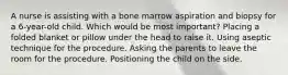 A nurse is assisting with a bone marrow aspiration and biopsy for a 6-year-old child. Which would be most important? Placing a folded blanket or pillow under the head to raise it. Using aseptic technique for the procedure. Asking the parents to leave the room for the procedure. Positioning the child on the side.