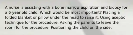 A nurse is assisting with a bone marrow aspiration and biopsy for a 6-year-old child. Which would be most important? Placing a folded blanket or pillow under the head to raise it. Using aseptic technique for the procedure. Asking the parents to leave the room for the procedure. Positioning the child on the side.