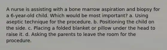 A nurse is assisting with a bone marrow aspiration and biopsy for a 6-year-old child. Which would be most important? a. Using aseptic technique for the procedure. b. Positioning the child on the side. c. Placing a folded blanket or pillow under the head to raise it. d. Asking the parents to leave the room for the procedure.