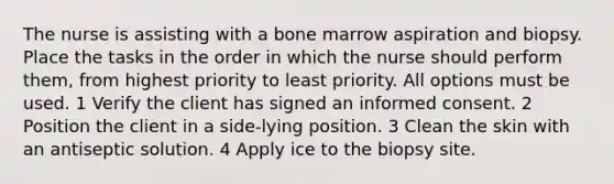 The nurse is assisting with a bone marrow aspiration and biopsy. Place the tasks in the order in which the nurse should perform them, from highest priority to least priority. All options must be used. 1 Verify the client has signed an informed consent. 2 Position the client in a side-lying position. 3 Clean the skin with an antiseptic solution. 4 Apply ice to the biopsy site.