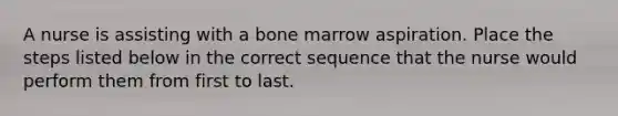 A nurse is assisting with a bone marrow aspiration. Place the steps listed below in the correct sequence that the nurse would perform them from first to last.